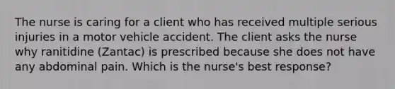 The nurse is caring for a client who has received multiple serious injuries in a motor vehicle accident. The client asks the nurse why ranitidine (Zantac) is prescribed because she does not have any abdominal pain. Which is the nurse's best response?