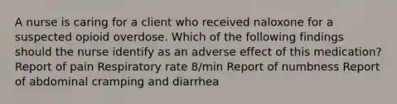 A nurse is caring for a client who received naloxone for a suspected opioid overdose. Which of the following findings should the nurse identify as an adverse effect of this medication? Report of pain Respiratory rate 8/min Report of numbness Report of abdominal cramping and diarrhea