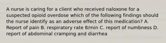 A nurse is caring for a client who received naloxone for a suspected opioid overdose which of the following findings should the nurse identify as an adverse effect of this medication? A. Report of pain B. respiratory rate 8/min C. report of numbness D. report of abdominal cramping and diarrhea