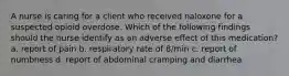 A nurse is caring for a client who received naloxone for a suspected opioid overdose. Which of the following findings should the nurse identify as an adverse effect of this medication? a. report of pain b. respiratory rate of 8/min c. report of numbness d. report of abdominal cramping and diarrhea