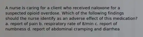 A nurse is caring for a client who received naloxone for a suspected opioid overdose. Which of the following findings should the nurse identify as an adverse effect of this medication? a. report of pain b. respiratory rate of 8/min c. report of numbness d. report of abdominal cramping and diarrhea