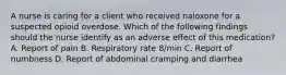 A nurse is caring for a client who received naloxone for a suspected opioid overdose. Which of the following findings should the nurse identify as an adverse effect of this medication? A. Report of pain B. Respiratory rate 8/min C. Report of numbness D. Report of abdominal cramping and diarrhea