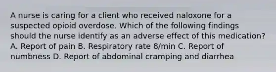 A nurse is caring for a client who received naloxone for a suspected opioid overdose. Which of the following findings should the nurse identify as an adverse effect of this medication? A. Report of pain B. Respiratory rate 8/min C. Report of numbness D. Report of abdominal cramping and diarrhea