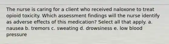 The nurse is caring for a client who received naloxone to treat opioid toxicity. Which assessment findings will the nurse identify as adverse effects of this medication? Select all that apply. a. nausea b. tremors c. sweating d. drowsiness e. low blood pressure