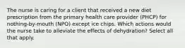 The nurse is caring for a client that received a new diet prescription from the primary health care provider (PHCP) for nothing-by-mouth (NPO) except ice chips. Which actions would the nurse take to alleviate the effects of dehydration? Select all that apply.