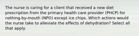 The nurse is caring for a client that received a new diet prescription from the primary health care provider (PHCP) for nothing-by-mouth (NPO) except ice chips. Which actions would the nurse take to alleviate the effects of dehydration? Select all that apply.