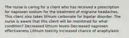 The nurse is caring for a client who has received a prescription for naproxen sodium for the treatment of migraine headaches. This client also takes lithium carbonate for bipolar disorder. The nurse is aware that this client will be monitored for what condition? Decreased lithium levels Decreased naproxen effectiveness Lithium toxicity Increased chance of anaphylaxis