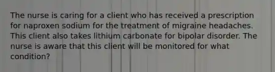 The nurse is caring for a client who has received a prescription for naproxen sodium for the treatment of migraine headaches. This client also takes lithium carbonate for bipolar disorder. The nurse is aware that this client will be monitored for what condition?