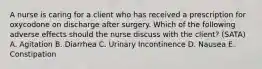 A nurse is caring for a client who has received a prescription for oxycodone on discharge after surgery. Which of the following adverse effects should the nurse discuss with the client? (SATA) A. Agitation B. Diarrhea C. Urinary Incontinence D. Nausea E. Constipation