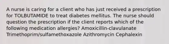 A nurse is caring for a client who has just received a prescription for TOLBUTAMIDE to treat diabetes mellitus. The nurse should question the prescription if the client reports which of the following medication allergies? Amoxicillin-clavulanate Trimethoprim/sulfamethoxazole Azithromycin Cephalexin