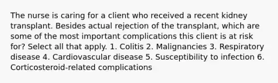 The nurse is caring for a client who received a recent kidney transplant. Besides actual rejection of the transplant, which are some of the most important complications this client is at risk for? Select all that apply. 1. Colitis 2. Malignancies 3. Respiratory disease 4. Cardiovascular disease 5. Susceptibility to infection 6. Corticosteroid-related complications