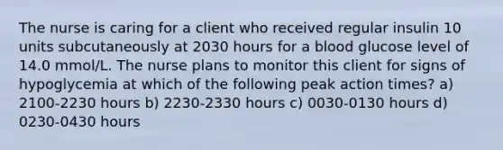 The nurse is caring for a client who received regular insulin 10 units subcutaneously at 2030 hours for a blood glucose level of 14.0 mmol/L. The nurse plans to monitor this client for signs of hypoglycemia at which of the following peak action times? a) 2100-2230 hours b) 2230-2330 hours c) 0030-0130 hours d) 0230-0430 hours