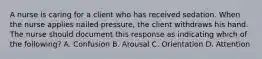 A nurse is caring for a client who has received sedation. When the nurse applies nailed pressure, the client withdraws his hand. The nurse should document this response as indicating which of the following? A. Confusion B. Arousal C. Orientation D. Attention