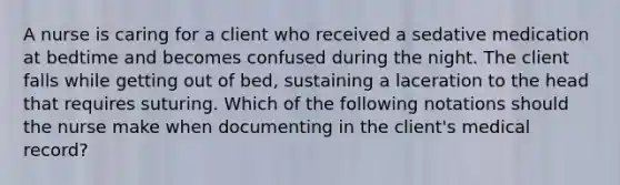 A nurse is caring for a client who received a sedative medication at bedtime and becomes confused during the night. The client falls while getting out of bed, sustaining a laceration to the head that requires suturing. Which of the following notations should the nurse make when documenting in the client's medical record?