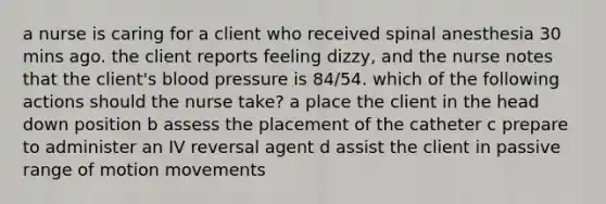 a nurse is caring for a client who received spinal anesthesia 30 mins ago. the client reports feeling dizzy, and the nurse notes that the client's blood pressure is 84/54. which of the following actions should the nurse take? a place the client in the head down position b assess the placement of the catheter c prepare to administer an IV reversal agent d assist the client in passive range of motion movements