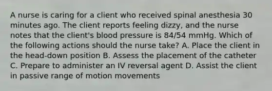 A nurse is caring for a client who received spinal anesthesia 30 minutes ago. The client reports feeling dizzy, and the nurse notes that the client's blood pressure is 84/54 mmHg. Which of the following actions should the nurse take? A. Place the client in the head-down position B. Assess the placement of the catheter C. Prepare to administer an IV reversal agent D. Assist the client in passive range of motion movements