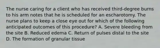 The nurse caring for a client who has received third-degree burns to his arm notes that he is scheduled for an escharotomy. The nurse plans to keep a close eye out for which of the following anticipated outcomes of this procedure? A. Severe bleeding from the site B. Reduced edema C. Return of pulses distal to the site D. The formation of granular tissue