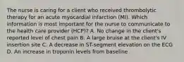 The nurse is caring for a client who received thrombolytic therapy for an acute myocardial infarction (MI). Which information is most important for the nurse to communicate to the health care provider (HCP)? A. No change in the client's reported level of chest pain B. A large bruise at the client's IV insertion site C. A decrease in ST-segment elevation on the ECG D. An increase in troponin levels from baseline