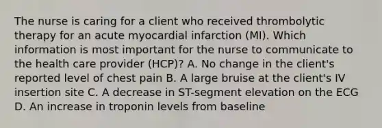 The nurse is caring for a client who received thrombolytic therapy for an acute myocardial infarction (MI). Which information is most important for the nurse to communicate to the health care provider (HCP)? A. No change in the client's reported level of chest pain B. A large bruise at the client's IV insertion site C. A decrease in ST-segment elevation on the ECG D. An increase in troponin levels from baseline