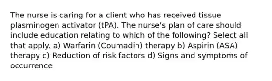 The nurse is caring for a client who has received tissue plasminogen activator (tPA). The nurse's plan of care should include education relating to which of the following? Select all that apply. a) Warfarin (Coumadin) therapy b) Aspirin (ASA) therapy c) Reduction of risk factors d) Signs and symptoms of occurrence