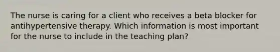 The nurse is caring for a client who receives a beta blocker for antihypertensive therapy. Which information is most important for the nurse to include in the teaching plan?