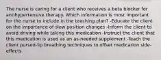 The nurse is caring for a client who receives a beta blocker for antihypertensive therapy. Which information is most important for the nurse to include in the teaching plan? -Educate the client on the importance of slow position changes -Inform the client to avoid driving while taking this medication -Instruct the client that this medication is used as an as-needed supplement -Teach the client pursed-lip breathing techniques to offset medication side-effects