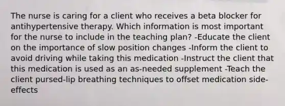 The nurse is caring for a client who receives a beta blocker for antihypertensive therapy. Which information is most important for the nurse to include in the teaching plan? -Educate the client on the importance of slow position changes -Inform the client to avoid driving while taking this medication -Instruct the client that this medication is used as an as-needed supplement -Teach the client pursed-lip breathing techniques to offset medication side-effects