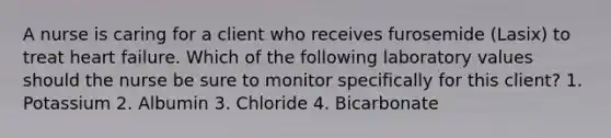 A nurse is caring for a client who receives furosemide (Lasix) to treat heart failure. Which of the following laboratory values should the nurse be sure to monitor specifically for this client? 1. Potassium 2. Albumin 3. Chloride 4. Bicarbonate