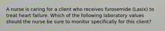 A nurse is caring for a client who receives furosemide (Lasix) to treat heart failure. Which of the following laboratory values should the nurse be sure to monitor specifically for this client?