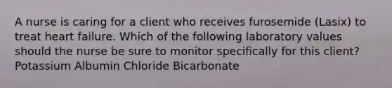 A nurse is caring for a client who receives furosemide (Lasix) to treat heart failure. Which of the following laboratory values should the nurse be sure to monitor specifically for this client? Potassium Albumin Chloride Bicarbonate