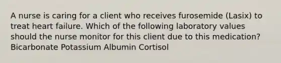 A nurse is caring for a client who receives furosemide (Lasix) to treat heart failure. Which of the following laboratory values should the nurse monitor for this client due to this medication? Bicarbonate Potassium Albumin Cortisol