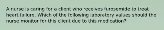 A nurse is caring for a client who receives furosemide to treat heart failure. Which of the following laboratory values should the nurse monitor for this client due to this medication?