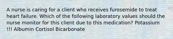 A nurse is caring for a client who receives furosemide to treat heart failure. Which of the following laboratory values should the nurse monitor for this client due to this medication? Potassium !!! Albumin Cortisol Bicarbonate