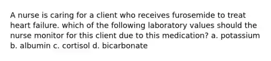 A nurse is caring for a client who receives furosemide to treat heart failure. which of the following laboratory values should the nurse monitor for this client due to this medication? a. potassium b. albumin c. cortisol d. bicarbonate