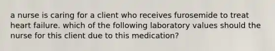 a nurse is caring for a client who receives furosemide to treat heart failure. which of the following laboratory values should the nurse for this client due to this medication?