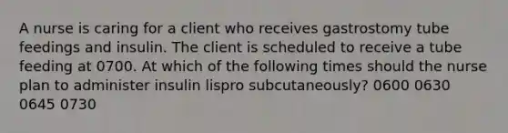 A nurse is caring for a client who receives gastrostomy tube feedings and insulin. The client is scheduled to receive a tube feeding at 0700. At which of the following times should the nurse plan to administer insulin lispro subcutaneously? 0600 0630 0645 0730