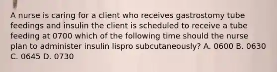 A nurse is caring for a client who receives gastrostomy tube feedings and insulin the client is scheduled to receive a tube feeding at 0700 which of the following time should the nurse plan to administer insulin lispro subcutaneously? A. 0600 B. 0630 C. 0645 D. 0730