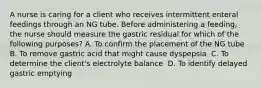 A nurse is caring for a client who receives intermittent enteral feedings through an NG tube. Before administering a feeding, the nurse should measure the gastric residual for which of the following purposes?​ A. To confirm the placement of the NG tube ​ B. To remove gastric acid that might cause dyspepsia ​ C. To determine the client's electrolyte balance ​ D. To identify delayed gastric emptying ​ ​