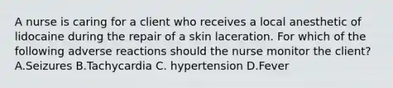 A nurse is caring for a client who receives a local anesthetic of lidocaine during the repair of a skin laceration. For which of the following adverse reactions should the nurse monitor the client?A.Seizures B.Tachycardia C. hypertension D.Fever