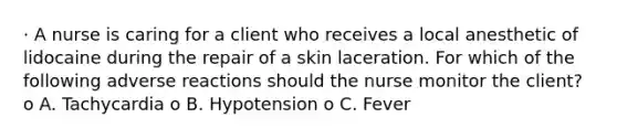 · A nurse is caring for a client who receives a local anesthetic of lidocaine during the repair of a skin laceration. For which of the following adverse reactions should the nurse monitor the client? o A. Tachycardia o B. Hypotension o C. Fever