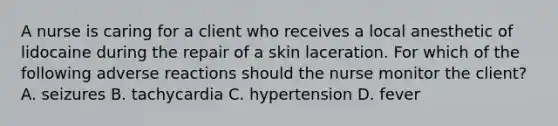 A nurse is caring for a client who receives a local anesthetic of lidocaine during the repair of a skin laceration. For which of the following adverse reactions should the nurse monitor the client? A. seizures B. tachycardia C. hypertension D. fever