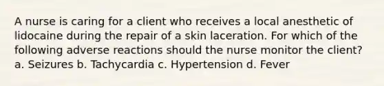 A nurse is caring for a client who receives a local anesthetic of lidocaine during the repair of a skin laceration. For which of the following adverse reactions should the nurse monitor the client? a. Seizures b. Tachycardia c. Hypertension d. Fever