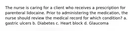 The nurse is caring for a client who receives a prescription for parenteral lidocaine. Prior to administering the medication, the nurse should review the medical record for which condition? a. gastric ulcers b. Diabetes c. Heart block d. Glaucoma