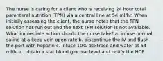 The nurse is caring for a client who is receiving 24 hour total parenteral nutrition (TPN) via a central line at 54 ml/hr. When initially assessing the client, the nurse notes that the TPN solution has run out and the next TPN solution is not available. What immediate action should the nurse take? a. infuse normal saline at a keep vein open rate b. discontinue the IV and flush the port with heparin c. infuse 10% dextrose and water at 54 ml/hr d. obtain a stat blood glucose level and notify the HCP