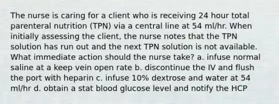 The nurse is caring for a client who is receiving 24 hour total parenteral nutrition (TPN) via a central line at 54 ml/hr. When initially assessing the client, the nurse notes that the TPN solution has run out and the next TPN solution is not available. What immediate action should the nurse take? a. infuse normal saline at a keep vein open rate b. discontinue the IV and flush the port with heparin c. infuse 10% dextrose and water at 54 ml/hr d. obtain a stat blood glucose level and notify the HCP