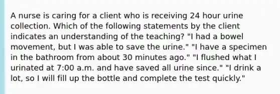 A nurse is caring for a client who is receiving 24 hour urine collection. Which of the following statements by the client indicates an understanding of the teaching? "I had a bowel movement, but I was able to save the urine." "I have a specimen in the bathroom from about 30 minutes ago." "I flushed what I urinated at 7:00 a.m. and have saved all urine since." "I drink a lot, so I will fill up the bottle and complete the test quickly."