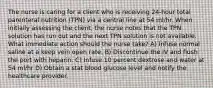 The nurse is caring for a client who is receiving 24-hour total parenteral nutrition (TPN) via a central line at 54 ml/hr. When initially assessing the client, the nurse notes that the TPN solution has run out and the next TPN solution is not available. What immediate action should the nurse take? A) Infuse normal saline at a keep vein open rate. B) Discontinue the IV and flush the port with heparin. C) Infuse 10 percent dextrose and water at 54 ml/hr D) Obtain a stat blood glucose level and notify the healthcare provider.