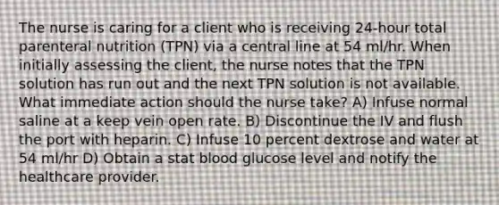 The nurse is caring for a client who is receiving 24-hour total parenteral nutrition (TPN) via a central line at 54 ml/hr. When initially assessing the client, the nurse notes that the TPN solution has run out and the next TPN solution is not available. What immediate action should the nurse take? A) Infuse normal saline at a keep vein open rate. B) Discontinue the IV and flush the port with heparin. C) Infuse 10 percent dextrose and water at 54 ml/hr D) Obtain a stat blood glucose level and notify the healthcare provider.