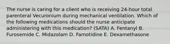 The nurse is caring for a client who is receiving 24-hour total parenteral Vecuronium during mechanical ventilation. Which of the following medications should the nurse anticipate administering with this medication? (SATA) A. Fentanyl B. Furosemide C. Midazolam D. Famotidine E. Dexamethasone