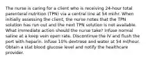 The nurse is caring for a client who is receiving 24-hour total parenteral nutrition (TPN) via a central line at 54 ml/hr. When initially assessing the client, the nurse notes that the TPN solution has run out and the next TPN solution is not available. What immediate action should the nurse take? Infuse normal saline at a keep vein open rate. Discontinue the IV and flush the port with heparin. Infuse 10% dextrose and water at 54 ml/hour. Obtain a stat blood glucose level and notify the healthcare provider.